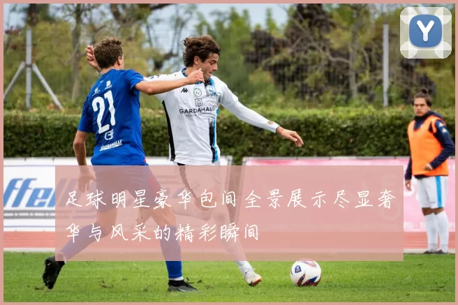 足球明星豪华包间全景展示尽显奢华与风采的精彩瞬间