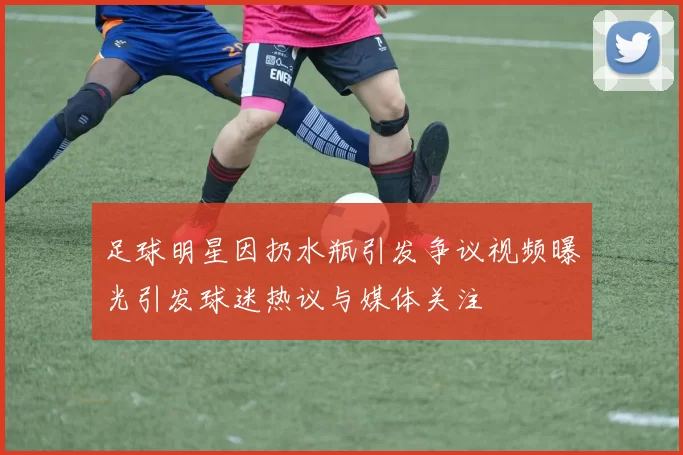 足球明星因扔水瓶引发争议视频曝光引发球迷热议与媒体关注