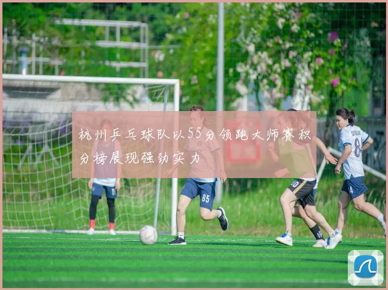 杭州乒乓球队以55分领跑大师赛积分榜展现强劲实力