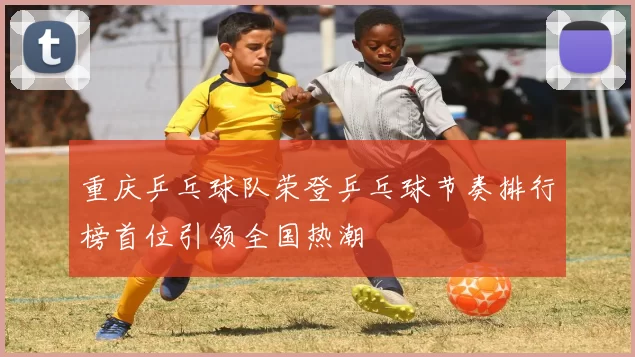 重庆乒乓球队荣登乒乓球节奏排行榜首位引领全国热潮