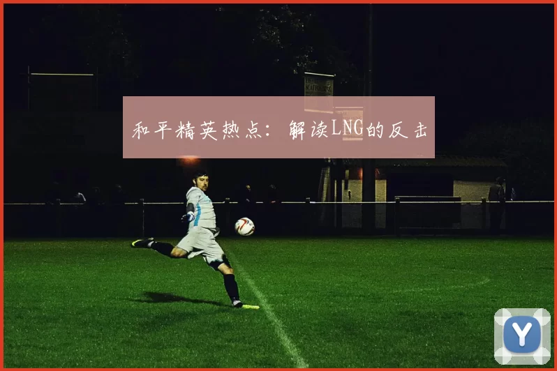 和平精英热点：解读LNG的反击