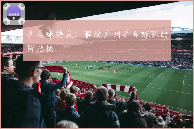 乒乓球热点：解读广州乒乓球队的阵地战