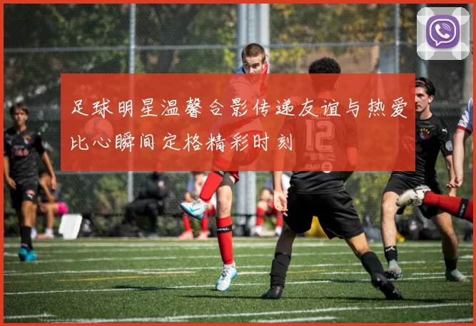 足球明星温馨合影传递友谊与热爱比心瞬间定格精彩时刻