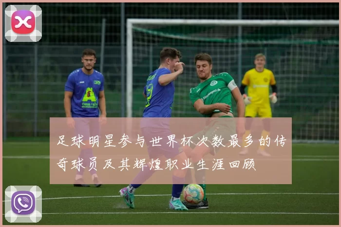 足球明星参与世界杯次数最多的传奇球员及其辉煌职业生涯回顾