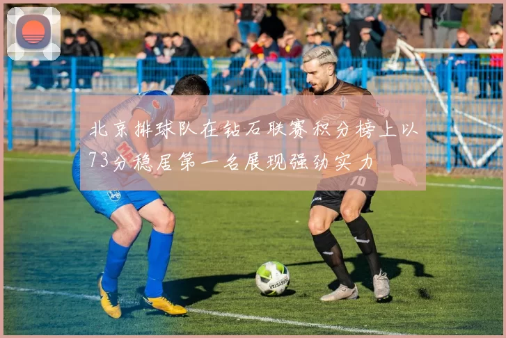 北京排球队在钻石联赛积分榜上以73分稳居第一名展现强劲实力