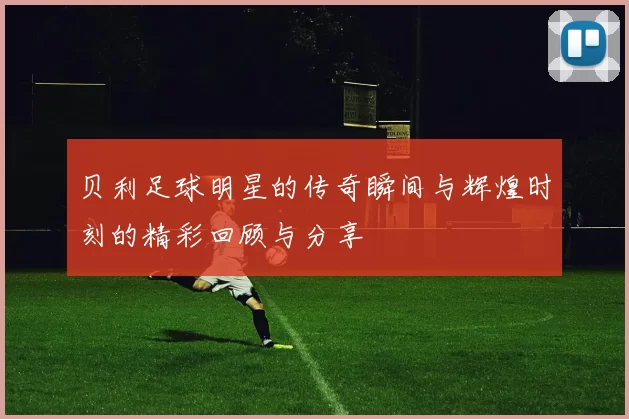 贝利足球明星的传奇瞬间与辉煌时刻的精彩回顾与分享