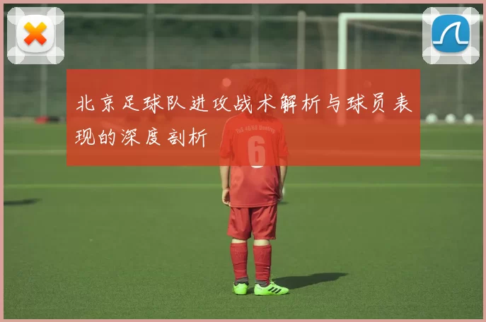 北京足球队进攻战术解析与球员表现的深度剖析