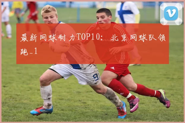 最新网球耐力TOP10：北京网球队领跑_1